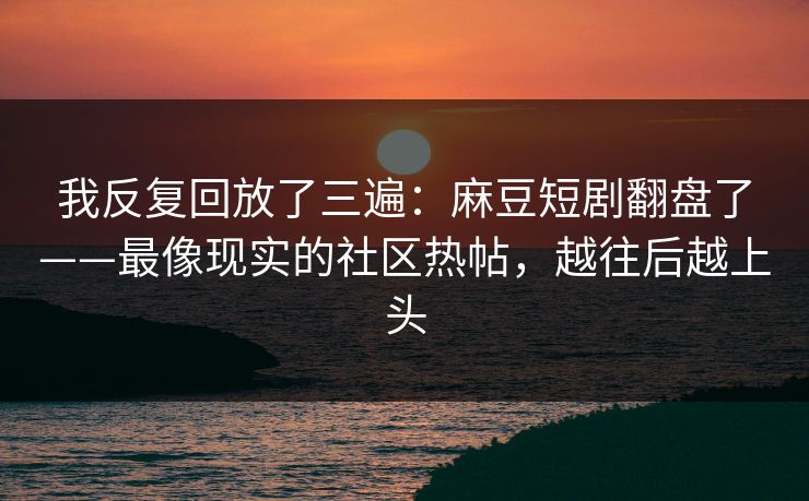 我反复回放了三遍：麻豆短剧翻盘了——最像现实的社区热帖，越往后越上头