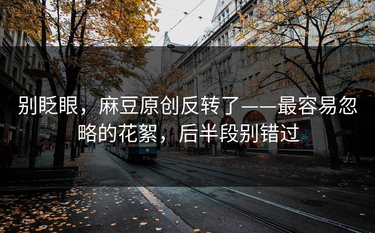 别眨眼，麻豆原创反转了——最容易忽略的花絮，后半段别错过