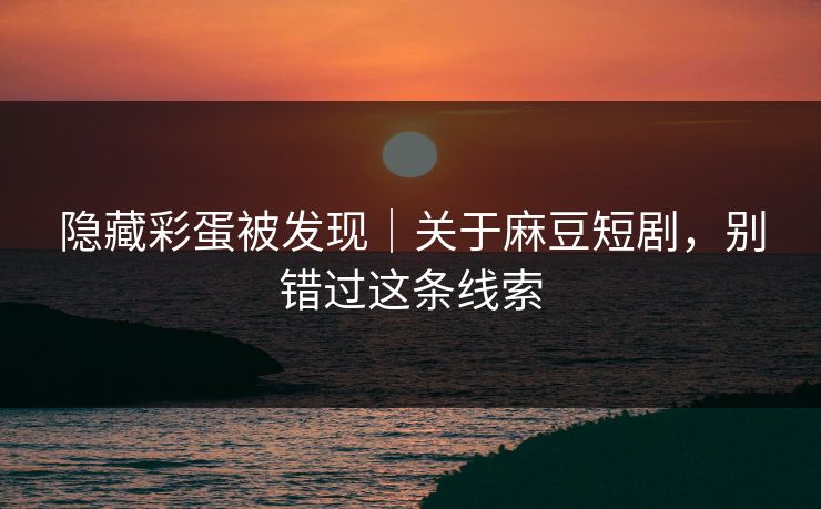 隐藏彩蛋被发现｜关于麻豆短剧，别错过这条线索