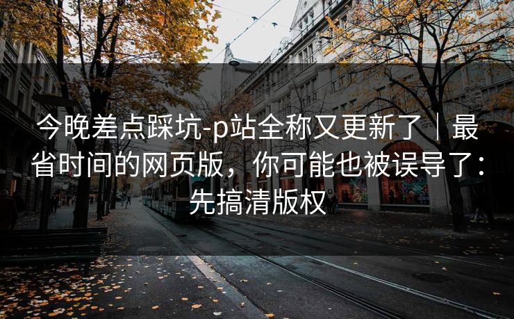 今晚差点踩坑-p站全称又更新了｜最省时间的网页版，你可能也被误导了：先搞清版权