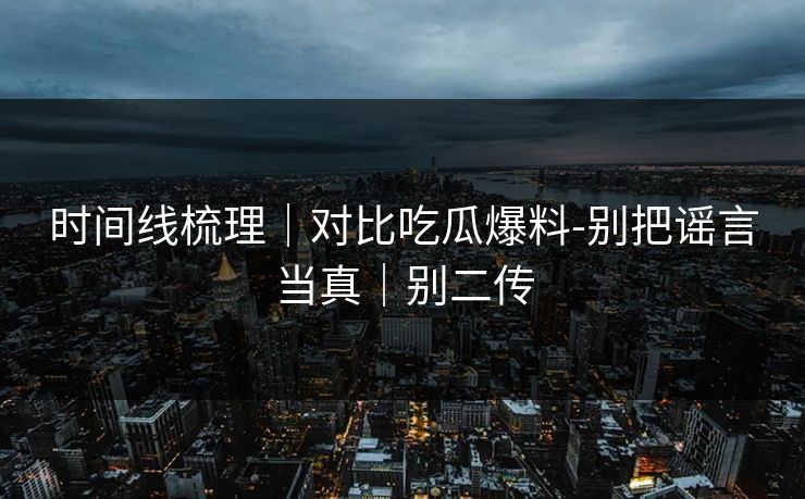 时间线梳理｜对比吃瓜爆料-别把谣言当真｜别二传