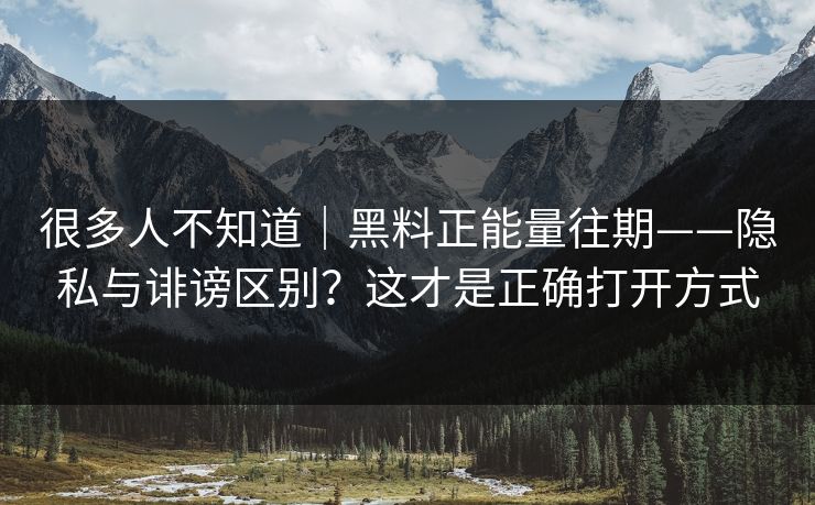 很多人不知道｜黑料正能量往期——隐私与诽谤区别？这才是正确打开方式