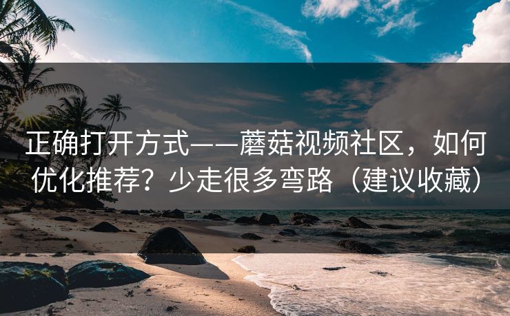 正确打开方式——蘑菇视频社区，如何优化推荐？少走很多弯路（建议收藏）