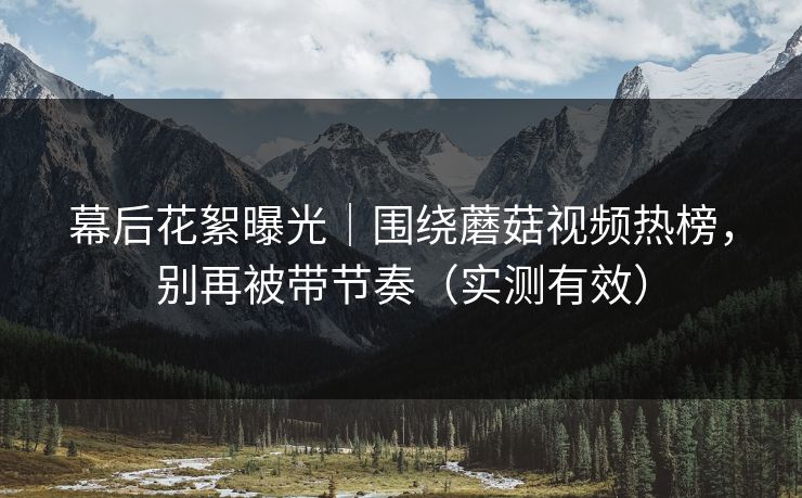 幕后花絮曝光｜围绕蘑菇视频热榜，别再被带节奏（实测有效）