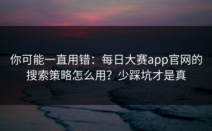 你可能一直用错：每日大赛app官网的搜索策略怎么用？少踩坑才是真