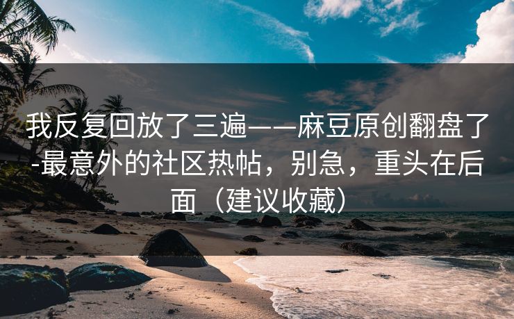 我反复回放了三遍——麻豆原创翻盘了-最意外的社区热帖，别急，重头在后面（建议收藏）