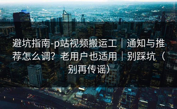 避坑指南-p站视频搬运工｜通知与推荐怎么调？老用户也适用｜别踩坑（别再传谣）