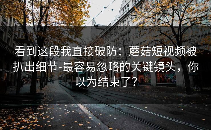 看到这段我直接破防：蘑菇短视频被扒出细节-最容易忽略的关键镜头，你以为结束了？