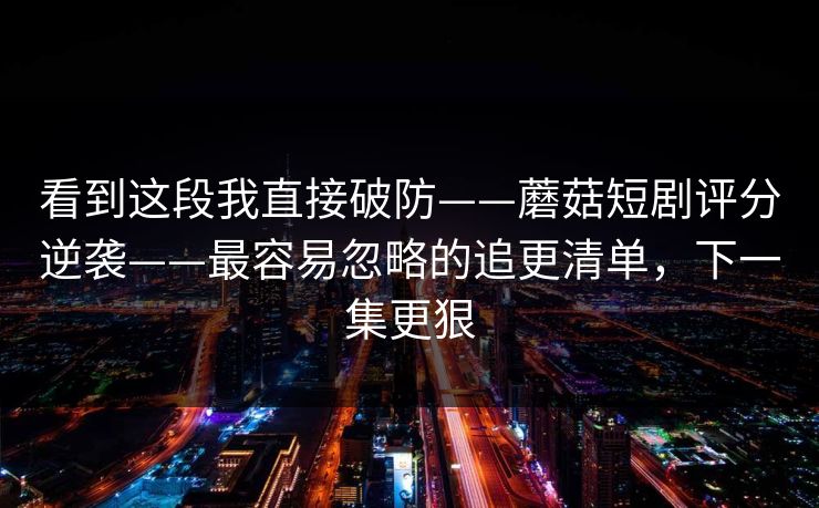看到这段我直接破防——蘑菇短剧评分逆袭——最容易忽略的追更清单，下一集更狠