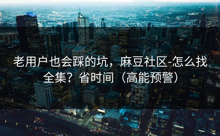 老用户也会踩的坑，麻豆社区-怎么找全集？省时间（高能预警）