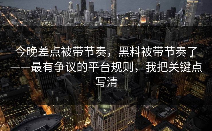 今晚差点被带节奏，黑料被带节奏了——最有争议的平台规则，我把关键点写清