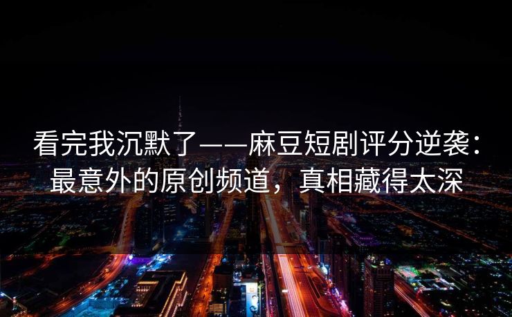 看完我沉默了——麻豆短剧评分逆袭：最意外的原创频道，真相藏得太深