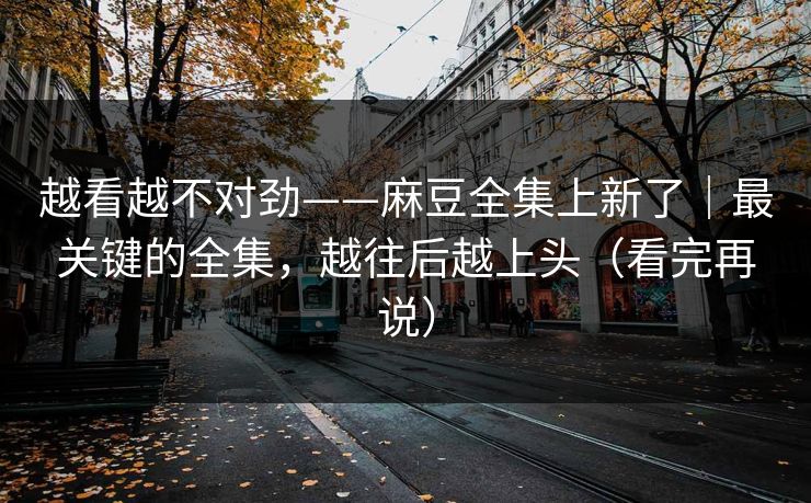 越看越不对劲——麻豆全集上新了｜最关键的全集，越往后越上头（看完再说）