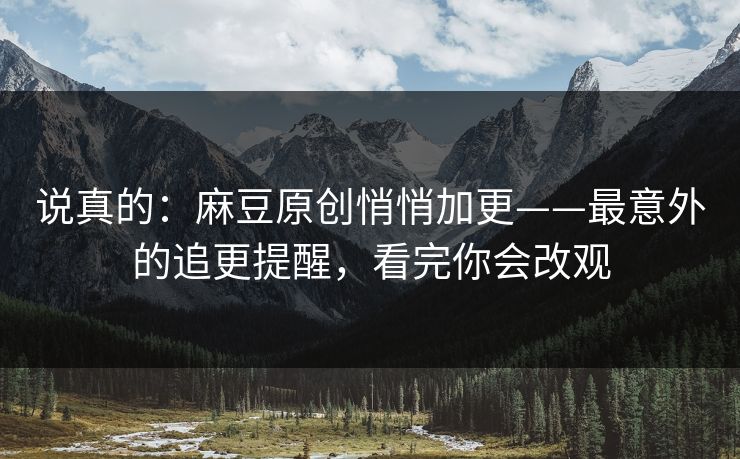 说真的：麻豆原创悄悄加更——最意外的追更提醒，看完你会改观