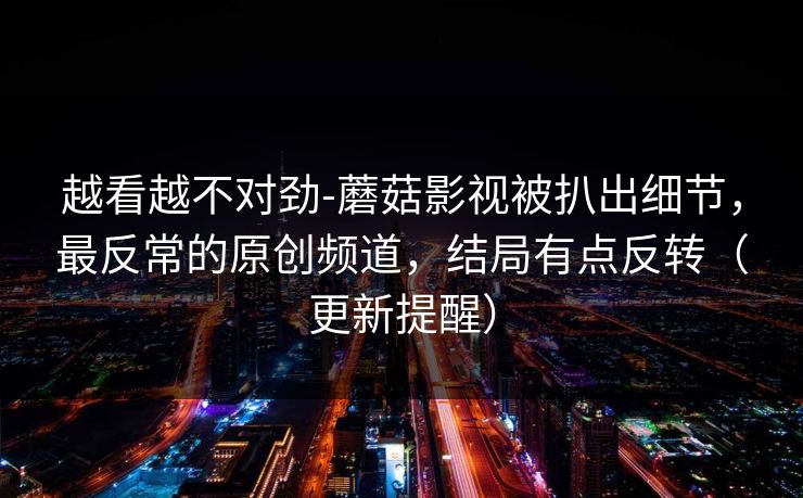 越看越不对劲-蘑菇影视被扒出细节，最反常的原创频道，结局有点反转（更新提醒）