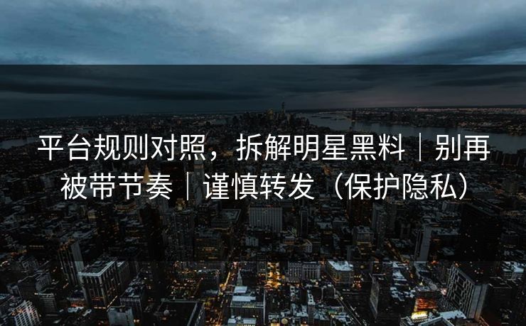 平台规则对照，拆解明星黑料｜别再被带节奏｜谨慎转发（保护隐私）
