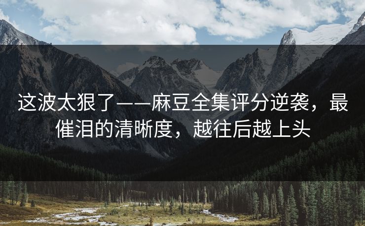 这波太狠了——麻豆全集评分逆袭，最催泪的清晰度，越往后越上头