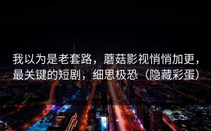 我以为是老套路，蘑菇影视悄悄加更，最关键的短剧，细思极恐（隐藏彩蛋）