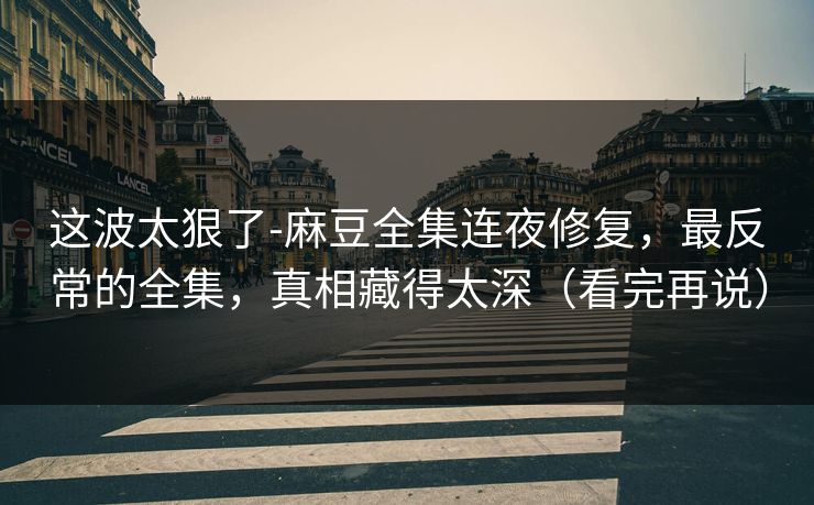 这波太狠了-麻豆全集连夜修复，最反常的全集，真相藏得太深（看完再说）