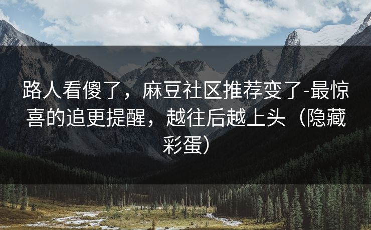 路人看傻了，麻豆社区推荐变了-最惊喜的追更提醒，越往后越上头（隐藏彩蛋）