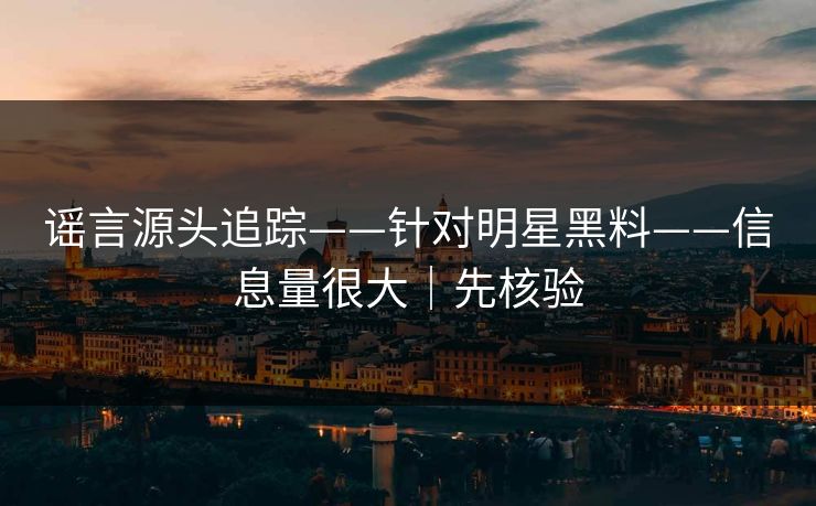 谣言源头追踪——针对明星黑料——信息量很大｜先核验