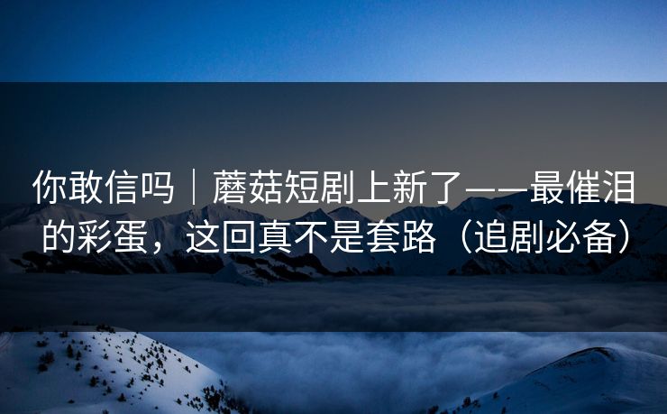 你敢信吗｜蘑菇短剧上新了——最催泪的彩蛋，这回真不是套路（追剧必备）