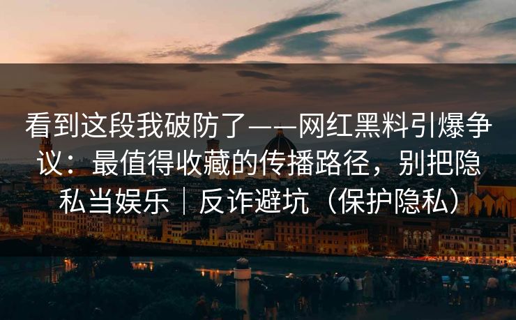 看到这段我破防了——网红黑料引爆争议：最值得收藏的传播路径，别把隐私当娱乐｜反诈避坑（保护隐私）
