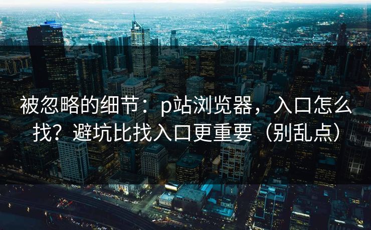 被忽略的细节：p站浏览器，入口怎么找？避坑比找入口更重要（别乱点）