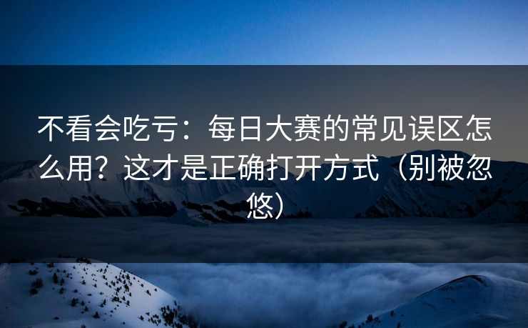 不看会吃亏：每日大赛的常见误区怎么用？这才是正确打开方式（别被忽悠）