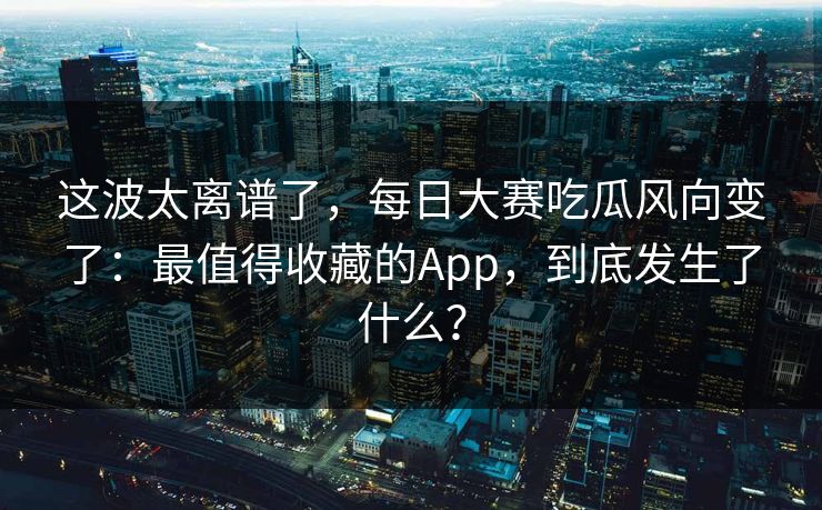 这波太离谱了，每日大赛吃瓜风向变了：最值得收藏的App，到底发生了什么？