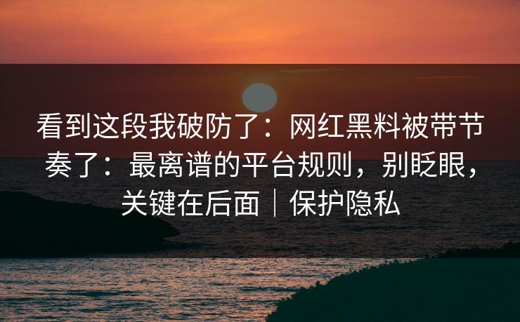 看到这段我破防了：网红黑料被带节奏了：最离谱的平台规则，别眨眼，关键在后面｜保护隐私