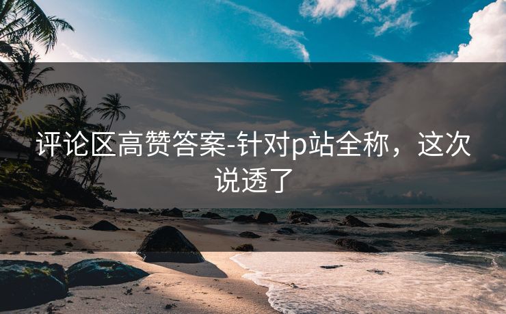 评论区高赞答案-针对p站全称，这次说透了