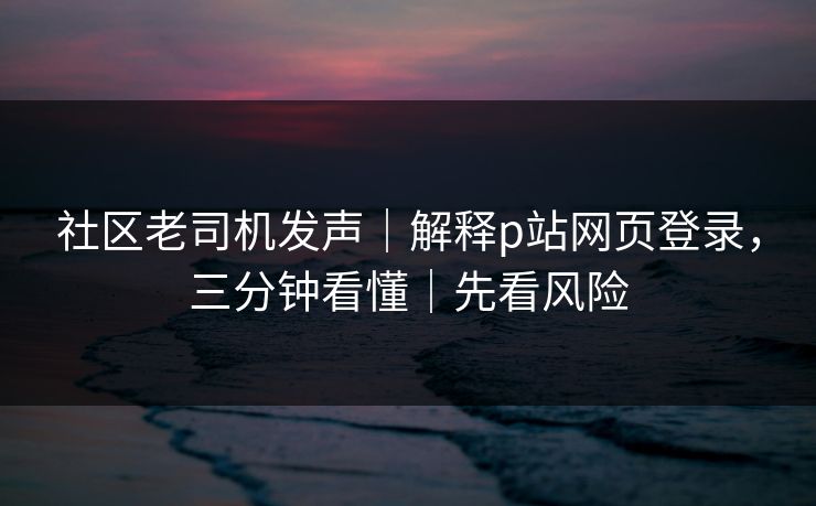 社区老司机发声｜解释p站网页登录，三分钟看懂｜先看风险