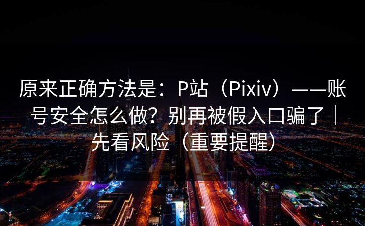 原来正确方法是：P站（Pixiv）——账号安全怎么做？别再被假入口骗了｜先看风险（重要提醒）