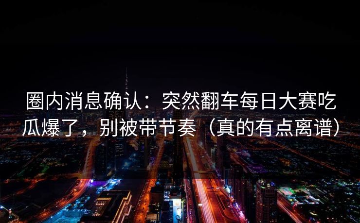 圈内消息确认：突然翻车每日大赛吃瓜爆了，别被带节奏（真的有点离谱）
