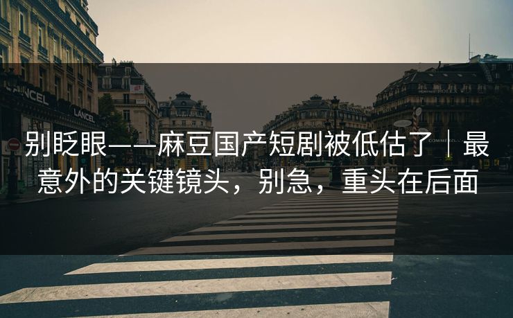 别眨眼——麻豆国产短剧被低估了｜最意外的关键镜头，别急，重头在后面