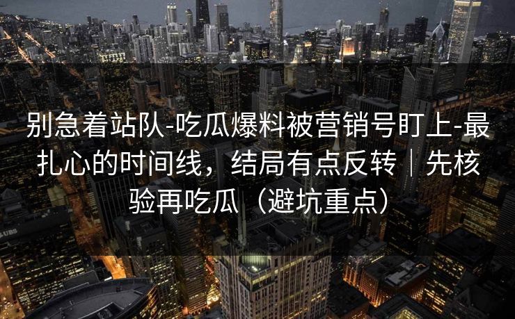 别急着站队-吃瓜爆料被营销号盯上-最扎心的时间线，结局有点反转｜先核验再吃瓜（避坑重点）