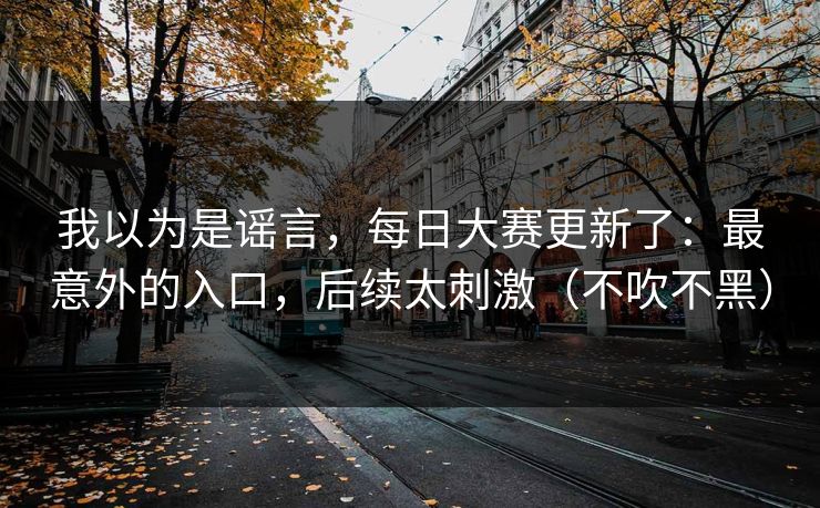 我以为是谣言，每日大赛更新了：最意外的入口，后续太刺激（不吹不黑）