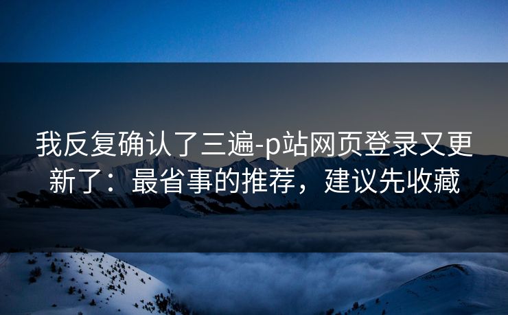 我反复确认了三遍-p站网页登录又更新了：最省事的推荐，建议先收藏