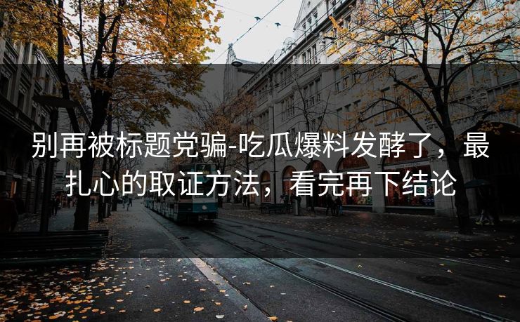 别再被标题党骗-吃瓜爆料发酵了，最扎心的取证方法，看完再下结论
