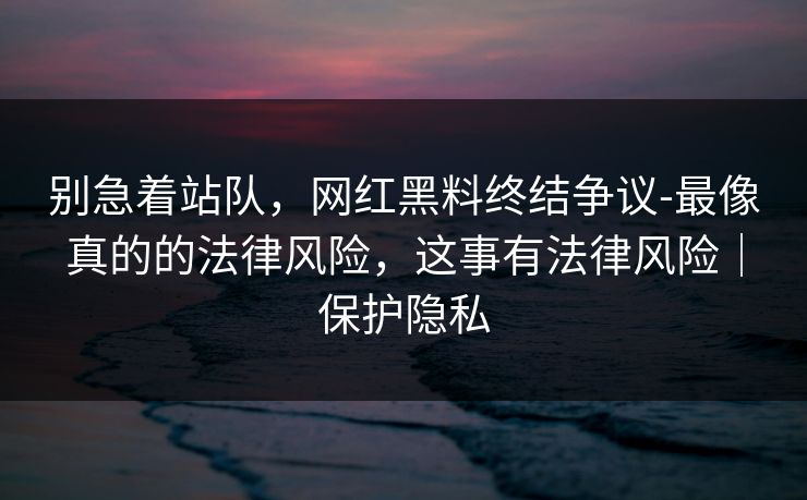 别急着站队，网红黑料终结争议-最像真的的法律风险，这事有法律风险｜保护隐私