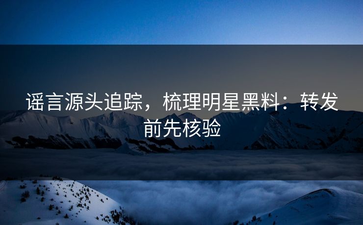 谣言源头追踪，梳理明星黑料：转发前先核验