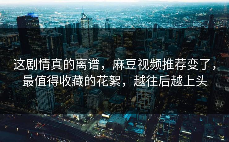 这剧情真的离谱，麻豆视频推荐变了，最值得收藏的花絮，越往后越上头