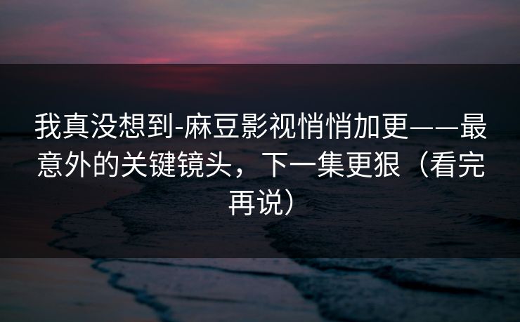 我真没想到-麻豆影视悄悄加更——最意外的关键镜头，下一集更狠（看完再说）