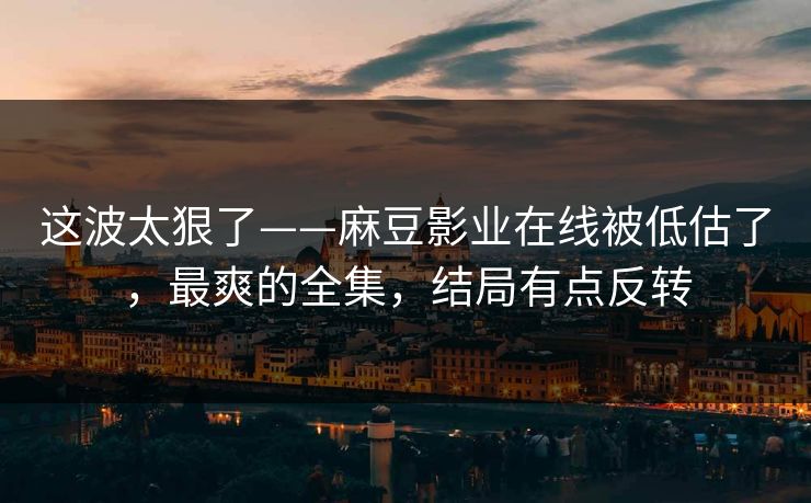 这波太狠了——麻豆影业在线被低估了，最爽的全集，结局有点反转