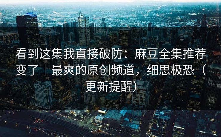 看到这集我直接破防：麻豆全集推荐变了｜最爽的原创频道，细思极恐（更新提醒）