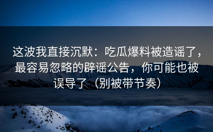 这波我直接沉默：吃瓜爆料被造谣了，最容易忽略的辟谣公告，你可能也被误导了（别被带节奏）