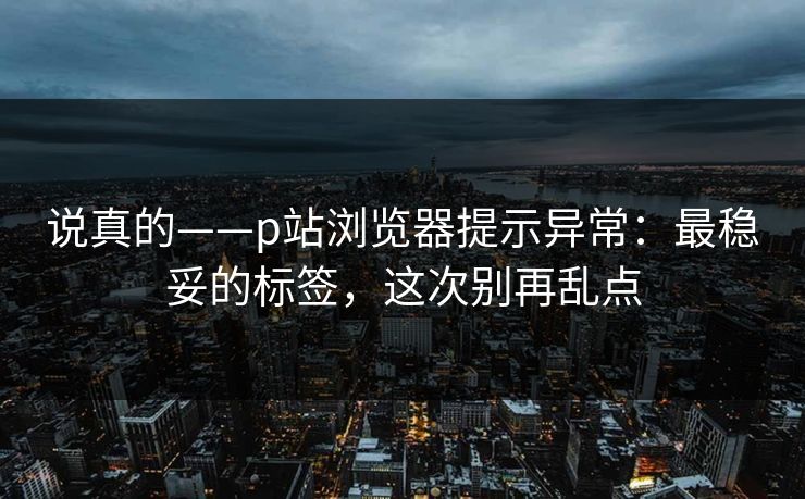 说真的——p站浏览器提示异常：最稳妥的标签，这次别再乱点