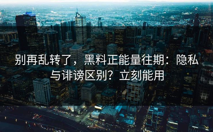 别再乱转了，黑料正能量往期：隐私与诽谤区别？立刻能用