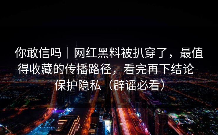 你敢信吗｜网红黑料被扒穿了，最值得收藏的传播路径，看完再下结论｜保护隐私（辟谣必看）